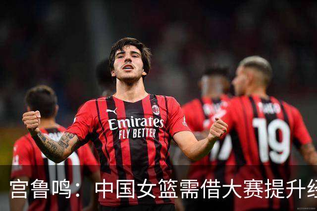 宫鲁鸣：中国女篮需借大赛提升经验与自信